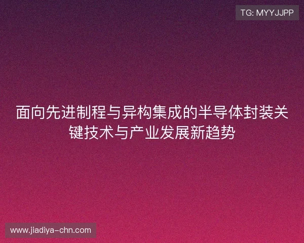面向先进制程与异构集成的半导体封装关键技术与产业发展新趋势